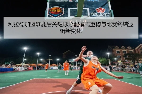 利拉德加盟雄鹿后关键球分配模式重构与比赛终结逻辑新变化
