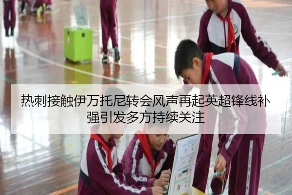 热刺接触伊万托尼转会风声再起英超锋线补强引发多方持续关注
