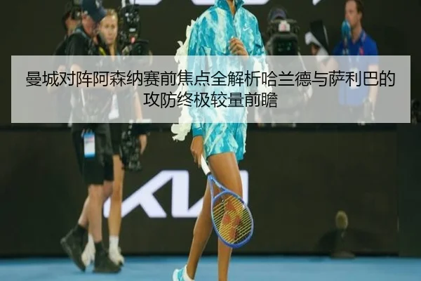曼城对阵阿森纳赛前焦点全解析哈兰德与萨利巴的攻防终极较量前瞻