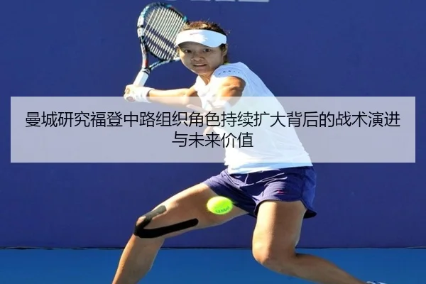 曼城研究福登中路组织角色持续扩大背后的战术演进与未来价值