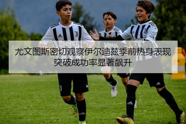 尤文图斯密切观察伊尔迪兹季前热身表现突破成功率显著飙升